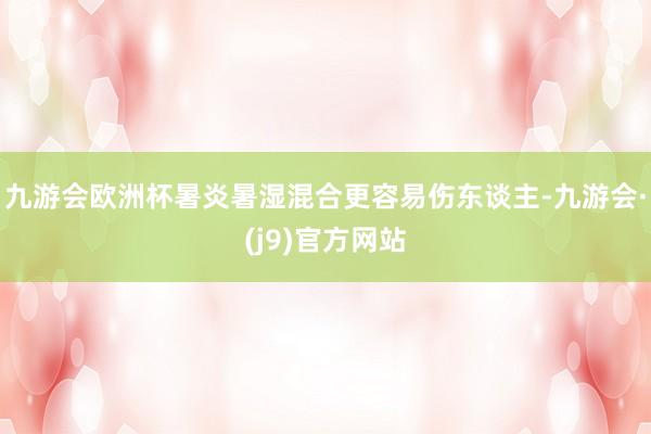 九游会欧洲杯暑炎暑湿混合更容易伤东谈主-九游会·(j9)官方网站
