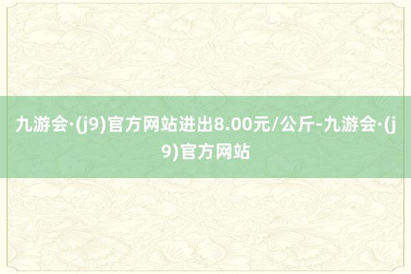 九游会·(j9)官方网站进出8.00元/公斤-九游会·(j9)官方网站
