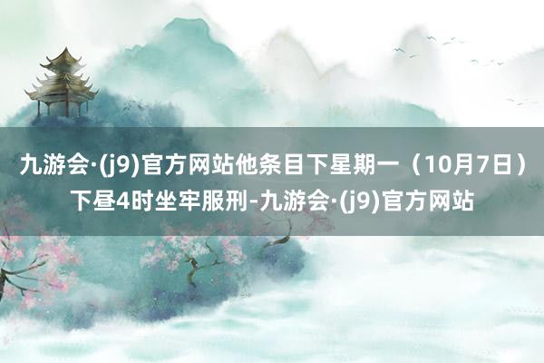 九游会·(j9)官方网站他条目下星期一（10月7日）下昼4时坐牢服刑-九游会·(j9)官方网站