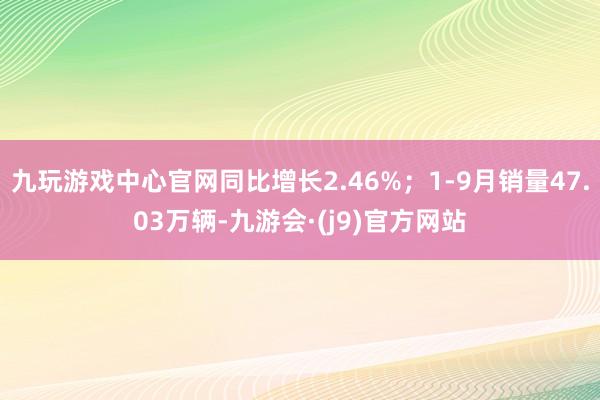 九玩游戏中心官网同比增长2.46%；1-9月销量47.03万辆-九游会·(j9)官方网站