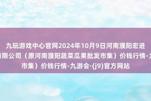 九玩游戏中心官网2024年10月9日河南濮阳宏进农副产物批发市集有限公司(原河南濮阳蔬菜瓜果批发市集)价钱行情-九游会·(j9)官方网站