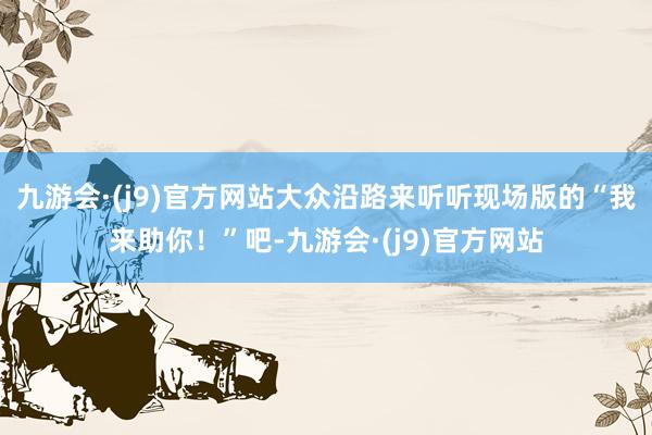 九游会·(j9)官方网站大众沿路来听听现场版的“我来助你!”吧-九游会·(j9)官方网站