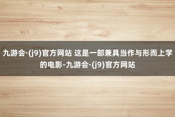 九游会·(j9)官方网站 这是一部兼具当作与形而上学的电影-九游会·(j9)官方网站