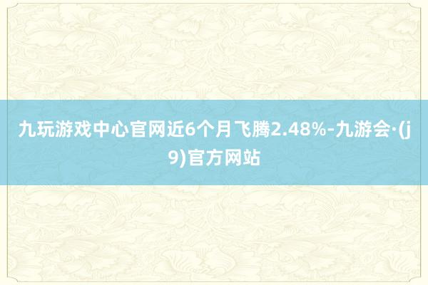 九玩游戏中心官网近6个月飞腾2.48%-九游会·(j9)官方网站