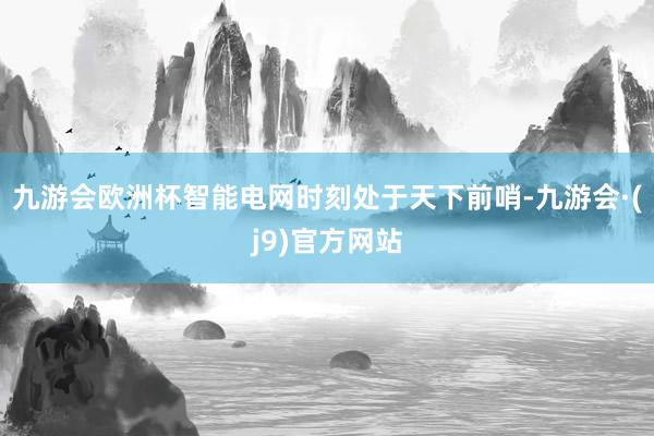 九游会欧洲杯智能电网时刻处于天下前哨-九游会·(j9)官方网站