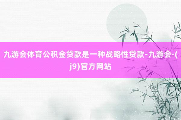 九游会体育公积金贷款是一种战略性贷款-九游会·(j9)官方网站