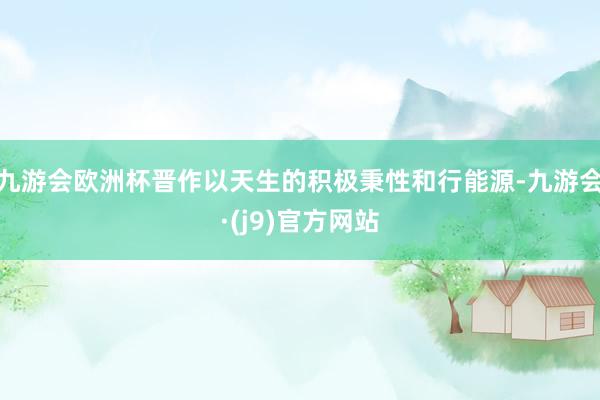 九游会欧洲杯晋作以天生的积极秉性和行能源-九游会·(j9)官方网站