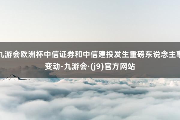 九游会欧洲杯中信证券和中信建投发生重磅东说念主事变动-九游会·(j9)官方网站