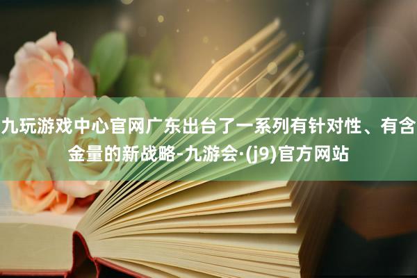 九玩游戏中心官网广东出台了一系列有针对性、有含金量的新战略-九游会·(j9)官方网站