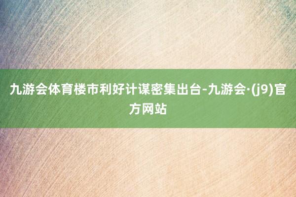 九游会体育楼市利好计谋密集出台-九游会·(j9)官方网站