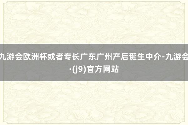 九游会欧洲杯或者专长广东广州产后诞生中介-九游会·(j9)官方网站
