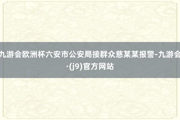 九游会欧洲杯六安市公安局接群众慈某某报警-九游会·(j9)官方网站