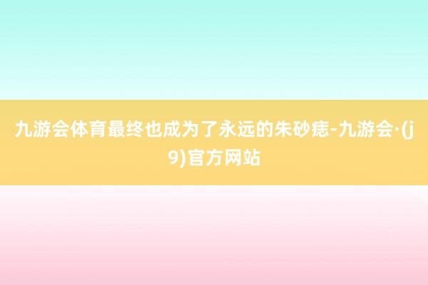 九游会体育最终也成为了永远的朱砂痣-九游会·(j9)官方网站