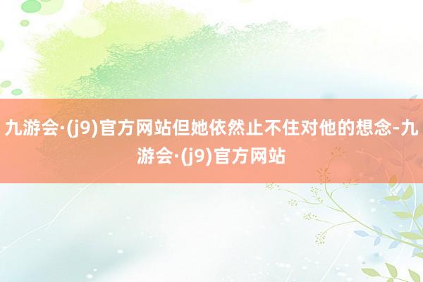 九游会·(j9)官方网站但她依然止不住对他的想念-九游会·(j9)官方网站