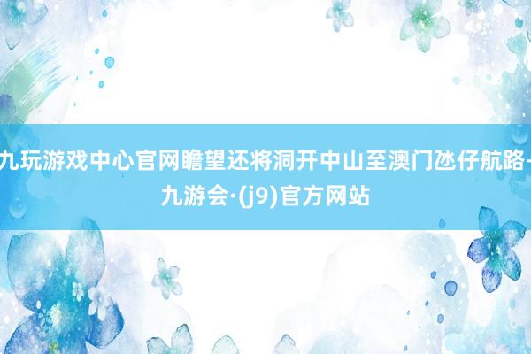 九玩游戏中心官网瞻望还将洞开中山至澳门氹仔航路-九游会·(j9)官方网站