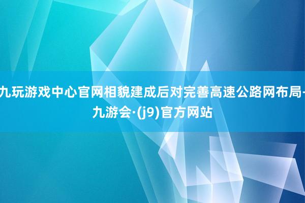 九玩游戏中心官网相貌建成后对完善高速公路网布局-九游会·(j9)官方网站