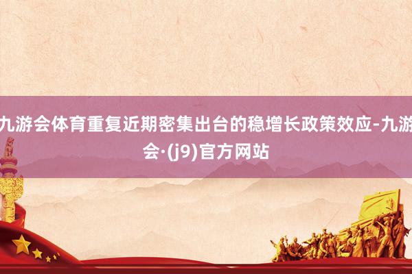 九游会体育重复近期密集出台的稳增长政策效应-九游会·(j9)官方网站