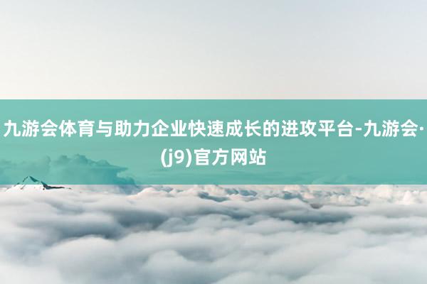 九游会体育与助力企业快速成长的进攻平台-九游会·(j9)官方网站