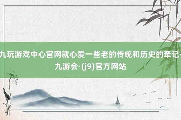 九玩游戏中心官网就心爱一些老的传统和历史的牵记-九游会·(j9)官方网站