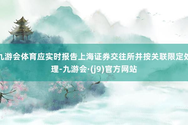 九游会体育应实时报告上海证券交往所并按关联限定处理-九游会·(j9)官方网站