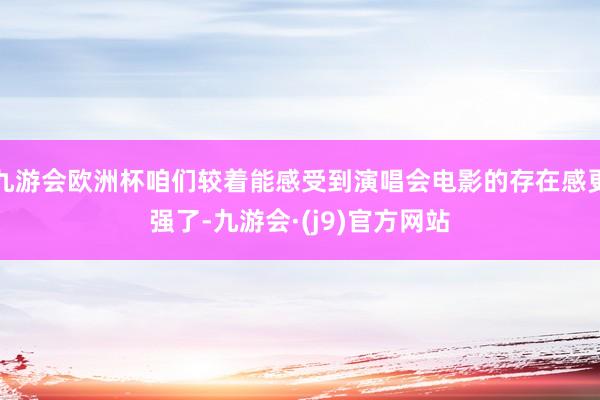 九游会欧洲杯咱们较着能感受到演唱会电影的存在感更强了-九游会·(j9)官方网站