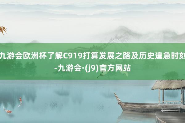 九游会欧洲杯了解C919打算发展之路及历史遑急时刻-九游会·(j9)官方网站