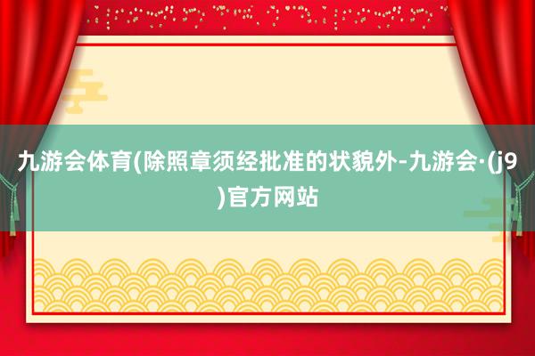 九游会体育(除照章须经批准的状貌外-九游会·(j9)官方网站