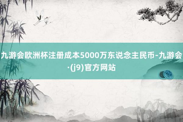 九游会欧洲杯注册成本5000万东说念主民币-九游会·(j9)官方网站