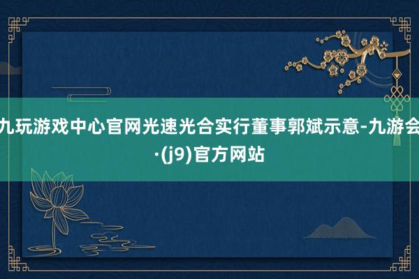 九玩游戏中心官网光速光合实行董事郭斌示意-九游会·(j9)官方网站