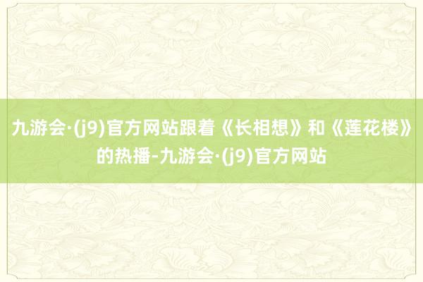 九游会·(j9)官方网站跟着《长相想》和《莲花楼》的热播-九游会·(j9)官方网站
