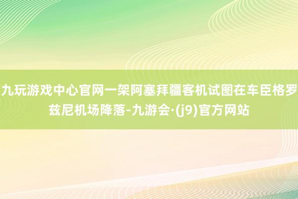 九玩游戏中心官网一架阿塞拜疆客机试图在车臣格罗兹尼机场降落-九游会·(j9)官方网站