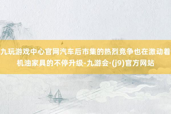 九玩游戏中心官网汽车后市集的热烈竞争也在激动着机油家具的不停升级-九游会·(j9)官方网站
