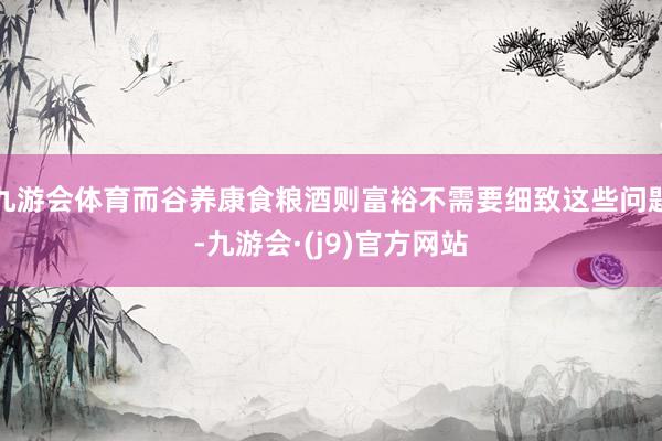九游会体育而谷养康食粮酒则富裕不需要细致这些问题-九游会·(j9)官方网站