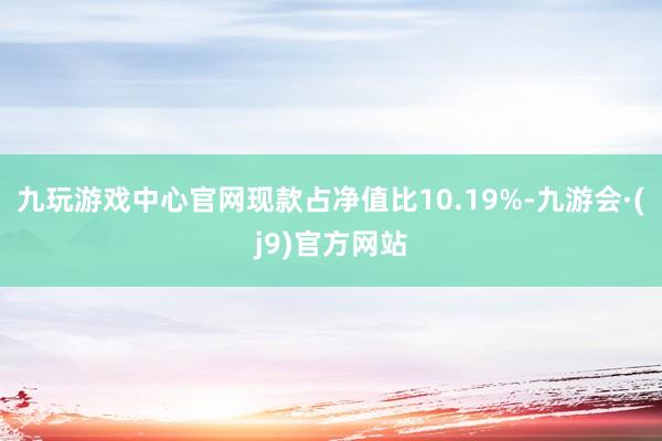 九玩游戏中心官网现款占净值比10.19%-九游会·(j9)官方网站