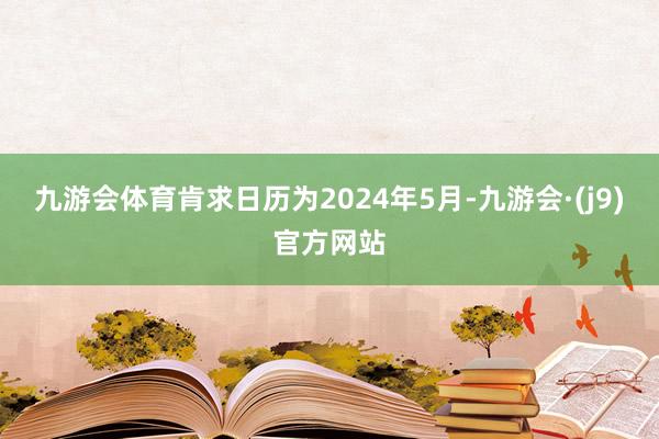 九游会体育肯求日历为2024年5月-九游会·(j9)官方网站