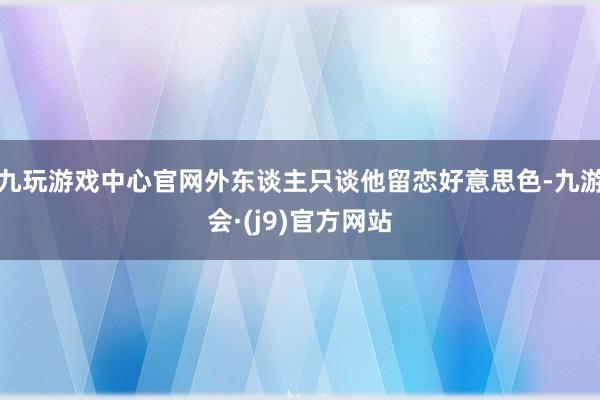 九玩游戏中心官网外东谈主只谈他留恋好意思色-九游会·(j9)官方网站