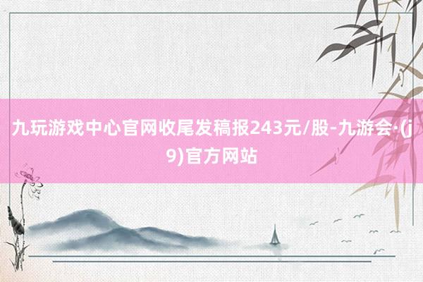 九玩游戏中心官网收尾发稿报243元/股-九游会·(j9)官方网站