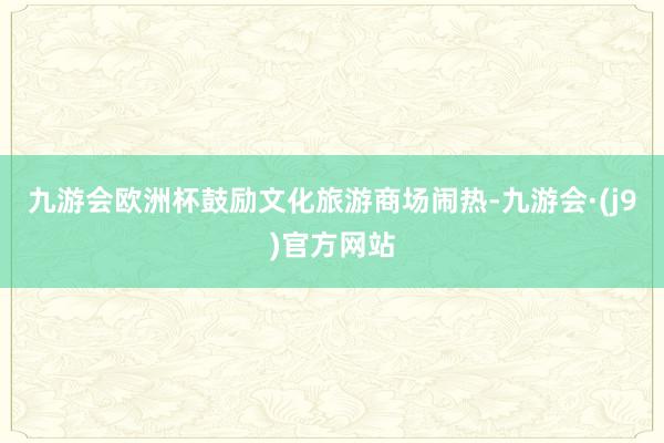 九游会欧洲杯鼓励文化旅游商场闹热-九游会·(j9)官方网站