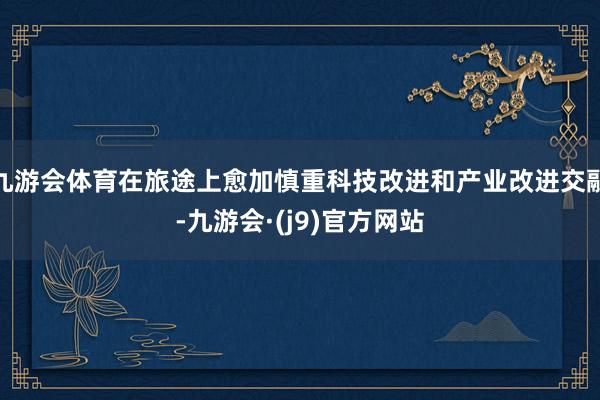 九游会体育在旅途上愈加慎重科技改进和产业改进交融-九游会·(j9)官方网站