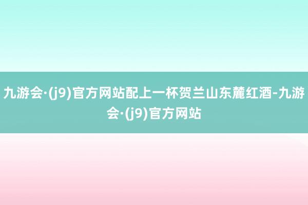 九游会·(j9)官方网站配上一杯贺兰山东麓红酒-九游会·(j9)官方网站
