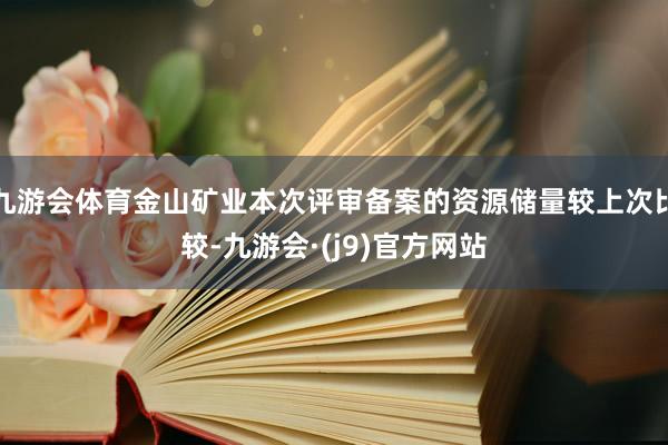 九游会体育金山矿业本次评审备案的资源储量较上次比较-九游会·(j9)官方网站