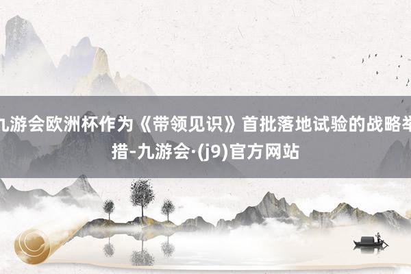 九游会欧洲杯作为《带领见识》首批落地试验的战略举措-九游会·(j9)官方网站