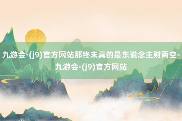九游会·(j9)官方网站那终末真的是东说念主财两空-九游会·(j9)官方网站