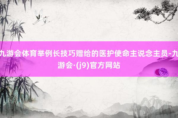 九游会体育举例长技巧赠给的医护使命主说念主员-九游会·(j9)官方网站