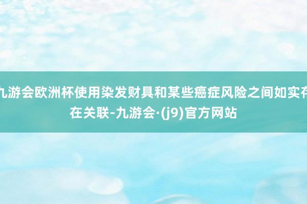 九游会欧洲杯使用染发财具和某些癌症风险之间如实存在关联-九游会·(j9)官方网站