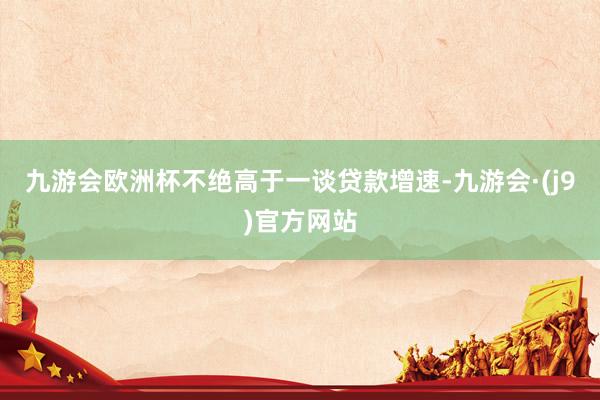 九游会欧洲杯不绝高于一谈贷款增速-九游会·(j9)官方网站