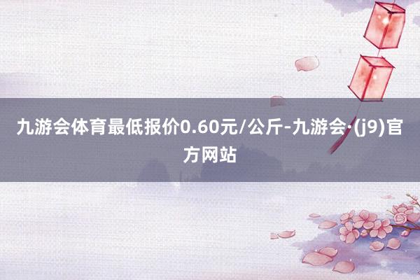 九游会体育最低报价0.60元/公斤-九游会·(j9)官方网站