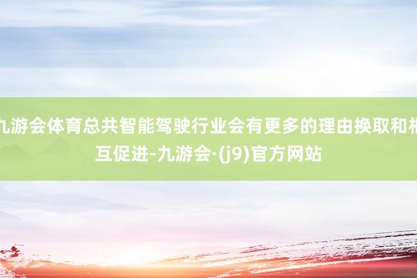 九游会体育总共智能驾驶行业会有更多的理由换取和相互促进-九游会·(j9)官方网站
