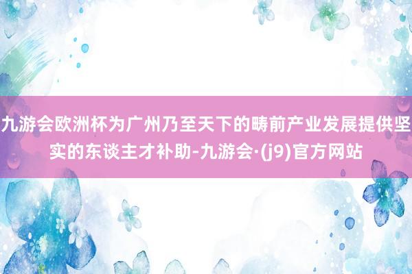 九游会欧洲杯为广州乃至天下的畴前产业发展提供坚实的东谈主才补助-九游会·(j9)官方网站