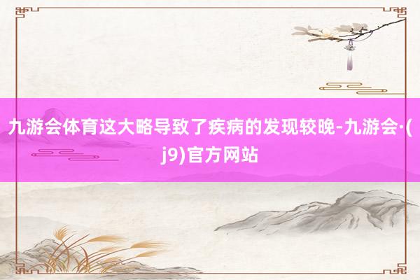 九游会体育这大略导致了疾病的发现较晚-九游会·(j9)官方网站